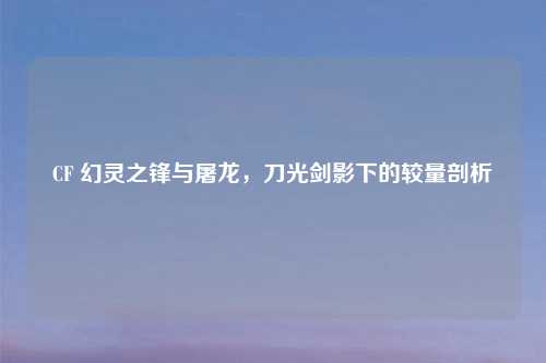 CF 幻灵之锋与屠龙,刀光剑影下的较量剖析