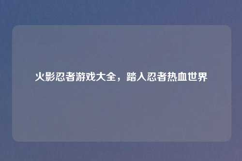 火影忍者游戏大全，踏入忍者热血世界