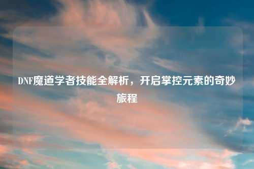 DNF魔道学者技能全解析，开启掌控元素的奇妙旅程