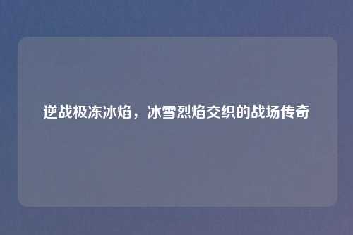 逆战极冻冰焰，冰雪烈焰交织的战场传奇