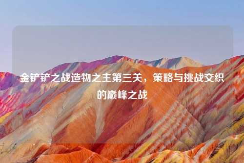 金铲铲之战造物之主第三关,策略与挑战交织的巅峰之战