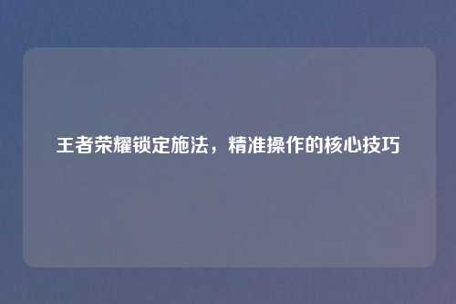王者荣耀锁定施法,精准操作的核心技巧