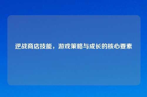 逆战商店技能，游戏策略与成长的核心要素