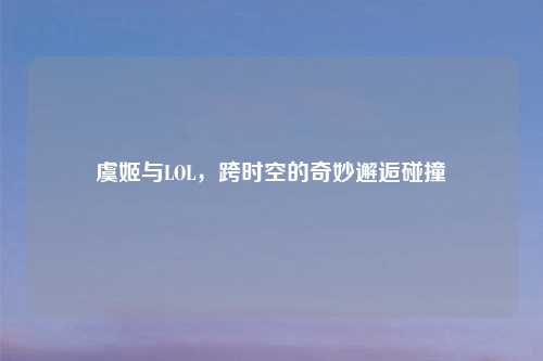 虞姬与LOL，跨时空的奇妙邂逅碰撞