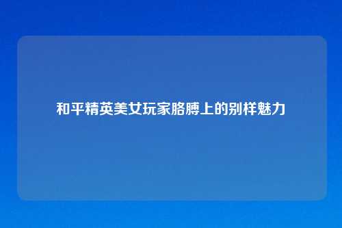 和平精英美女玩家胳膊上的别样魅力