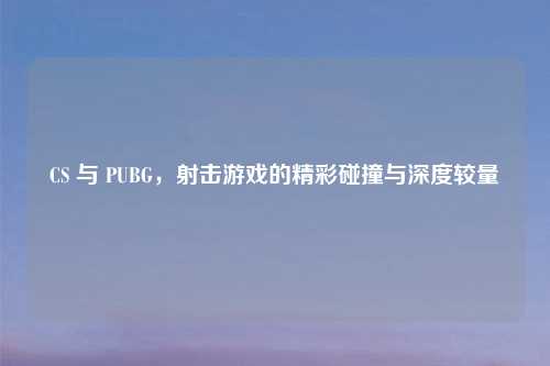 CS 与 PUBG，射击游戏的精彩碰撞与深度较量