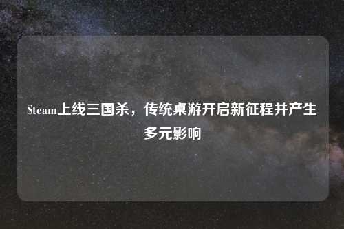 Steam上线三国杀,传统桌游开启新征程并产生多元影响