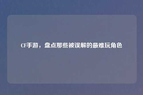 CF手游，盘点那些被误解的最难玩角色