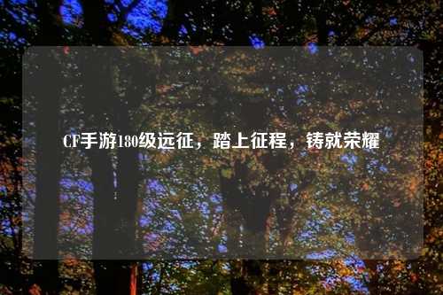 CF手游180级远征,踏上征程,铸就荣耀