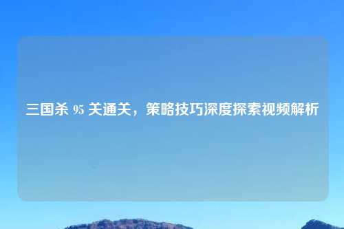 三国杀 95 关通关，策略技巧深度探索视频解析