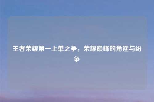 王者荣耀之一上单之争，荣耀巅峰的角逐与纷争