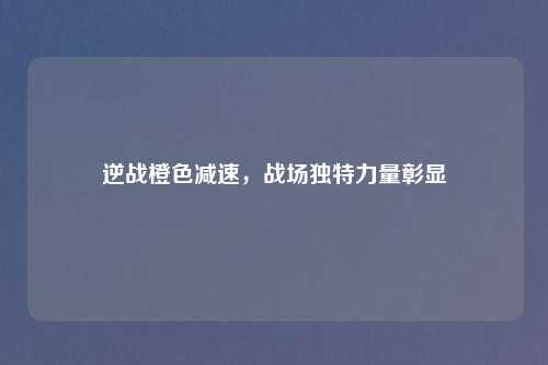 逆战橙色减速,战场独特力量彰显