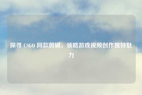 探寻 CSGO 同款剪辑，领略游戏视频创作独特魅力