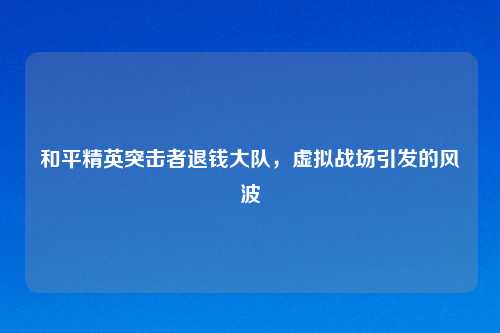 和平精英突击者退钱大队,虚拟战场引发的风波