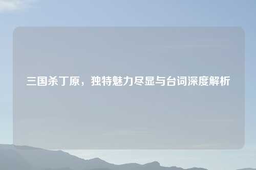 三国杀丁原，独特魅力尽显与台词深度解析