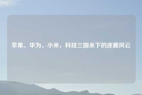 苹果、华为、小米，科技三国杀下的逐鹿风云