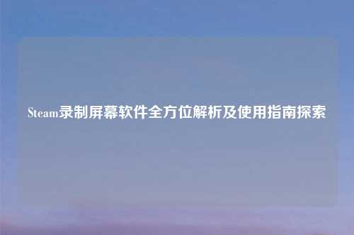 Steam录制屏幕软件全方位解析及使用指南探索