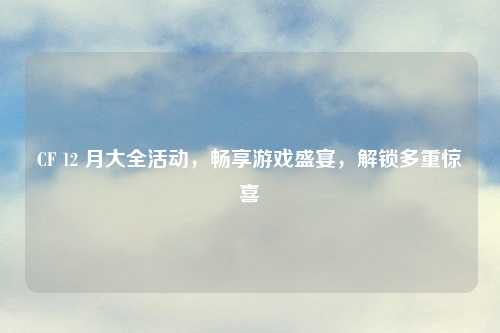 CF 12 月大全活动,畅享游戏盛宴,解锁多重惊喜