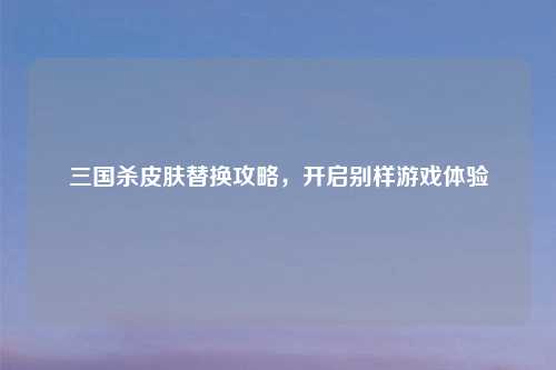 三国杀皮肤替换攻略，开启别样游戏体验