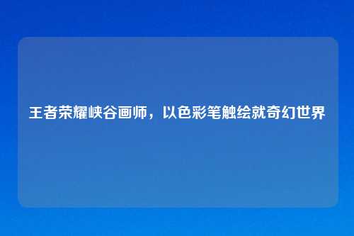 王者荣耀峡谷画师，以色彩笔触绘就奇幻世界