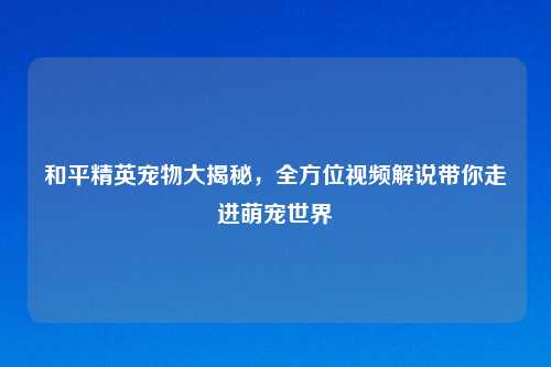 和平精英宠物大揭秘，全方位视频解说带你走进萌宠世界