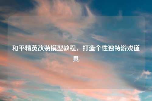 和平精英改装模型教程，打造个性独特游戏道具