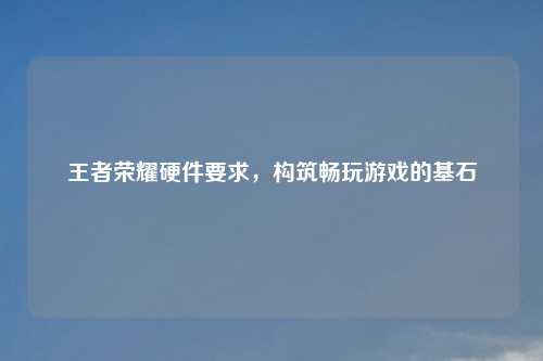 王者荣耀硬件要求，构筑畅玩游戏的基石