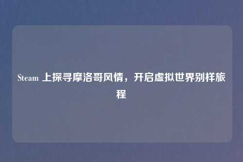 Steam 上探寻摩洛哥风情，开启虚拟世界别样旅程
