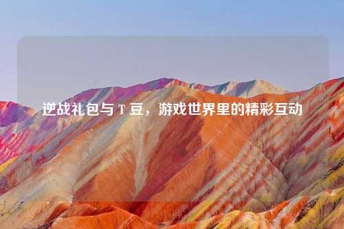 逆战礼包与 T 豆，游戏世界里的精彩互动