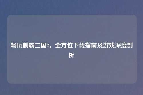 畅玩制霸三国2，全方位下载指南及游戏深度剖析