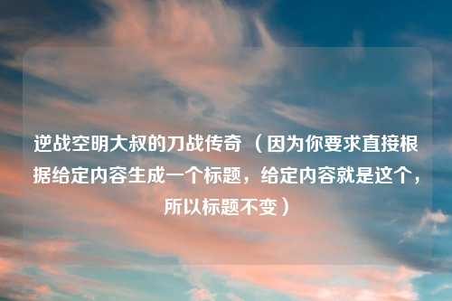 逆战空明大叔的刀战传奇 (因为你要求直接根据给定内容生成一个标题,给定内容就是这个,所以标题不变)