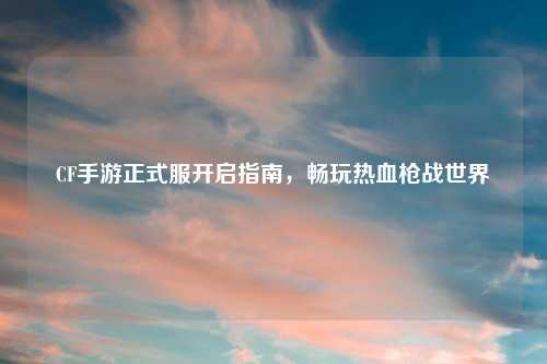 CF手游正式服开启指南，畅玩热血枪战世界