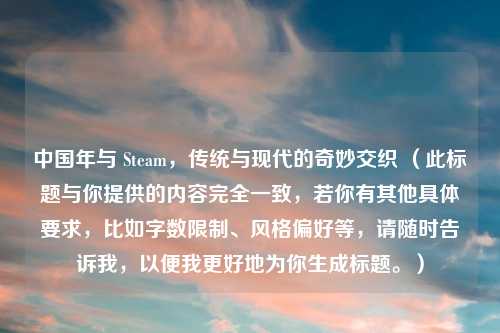 中国年与 Steam，传统与现代的奇妙交织 （此标题与你提供的内容完全一致，若你有其他具体要求，比如字数限制、风格偏好等，请随时告诉我，以便我更好地为你生成标题。）