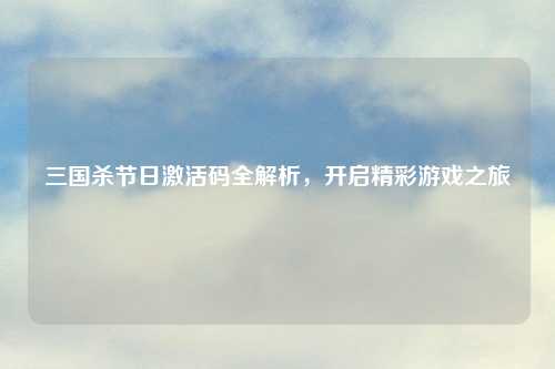 三国杀节日激活码全解析，开启精彩游戏之旅