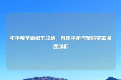 和平精英蟑螂车改动，游戏平衡与策略变革深度剖析