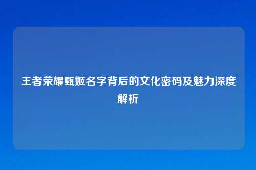 王者荣耀甄姬名字背后的文化密码及魅力深度解析