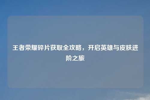 王者荣耀碎片获取全攻略，开启英雄与皮肤进阶之旅