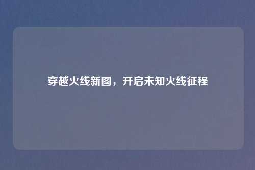 穿越火线新图,开启未知火线征程