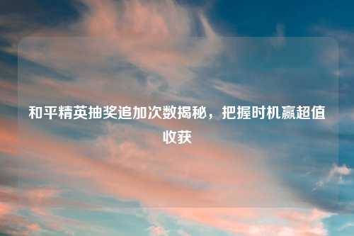 和平精英抽奖追加次数揭秘,把握时机赢超值收获