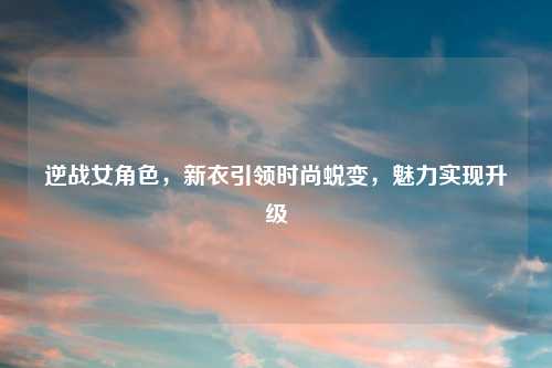 逆战女角色,新衣引领时尚蜕变,魅力实现升级