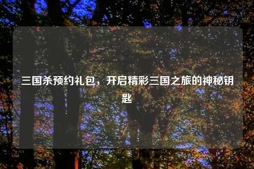 三国杀预约礼包，开启精彩三国之旅的神秘钥匙