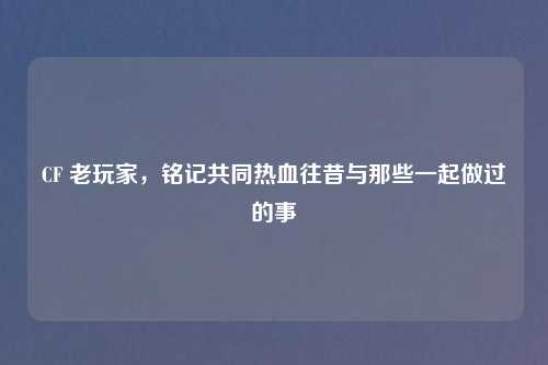CF 老玩家，铭记共同热血往昔与那些一起做过的事