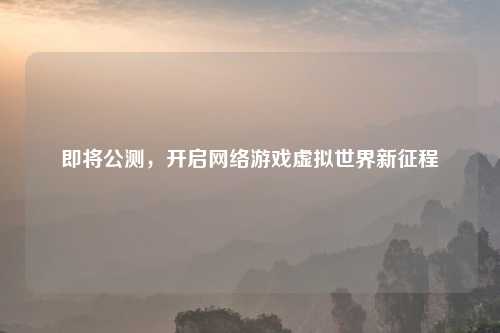 即将公测，开启     游戏虚拟世界新征程