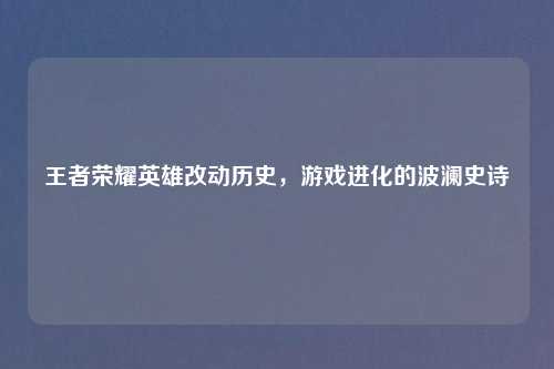 王者荣耀英雄改动历史,游戏进化的波澜史诗