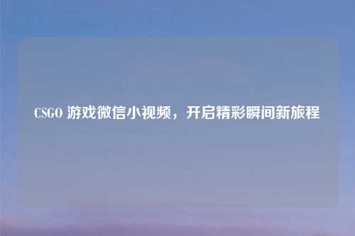 CSGO 游戏微信小视频,开启精彩瞬间新旅程
