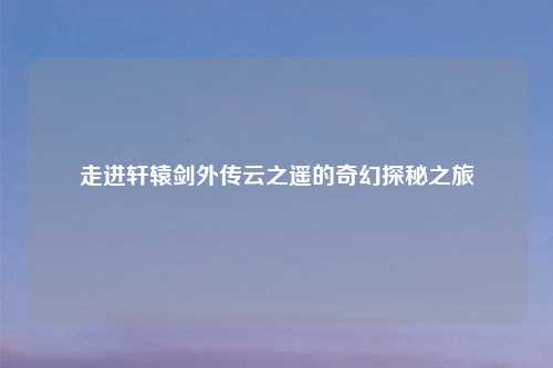 走进轩辕剑外传云之遥的奇幻探秘之旅