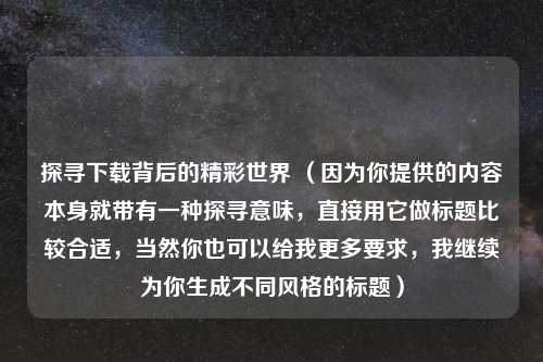 探寻下载背后的精彩世界 （因为你提供的内容本身就带有一种探寻意味，直接用它做标题比较合适，当然你也可以给我更多要求，我继续为你生成不同风格的标题）
