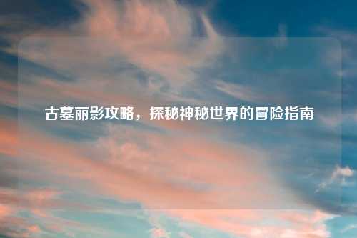 古墓丽影攻略，探秘神秘世界的冒险指南