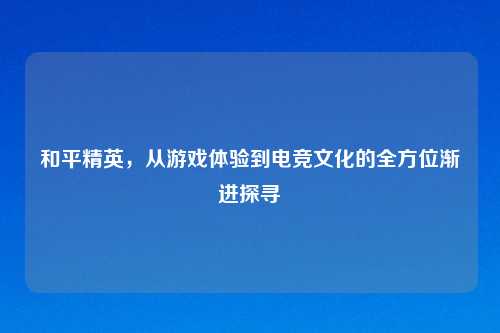和平精英，从游戏体验到电竞文化的全方位渐进探寻