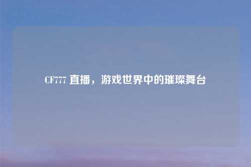 CF777 直播，游戏世界中的璀璨舞台